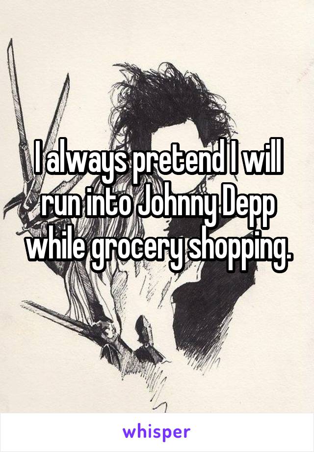 I always pretend I will run into Johnny Depp while grocery shopping.
