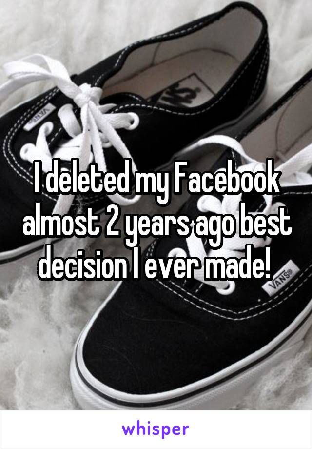 I deleted my Facebook almost 2 years ago best decision I ever made! 