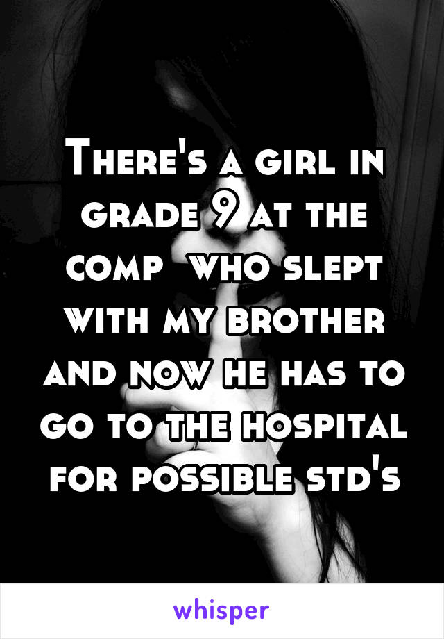 There's a girl in grade 9 at the comp  who slept with my brother and now he has to go to the hospital for possible std's