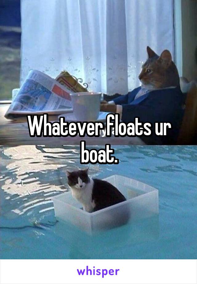 Whatever floats ur boat.