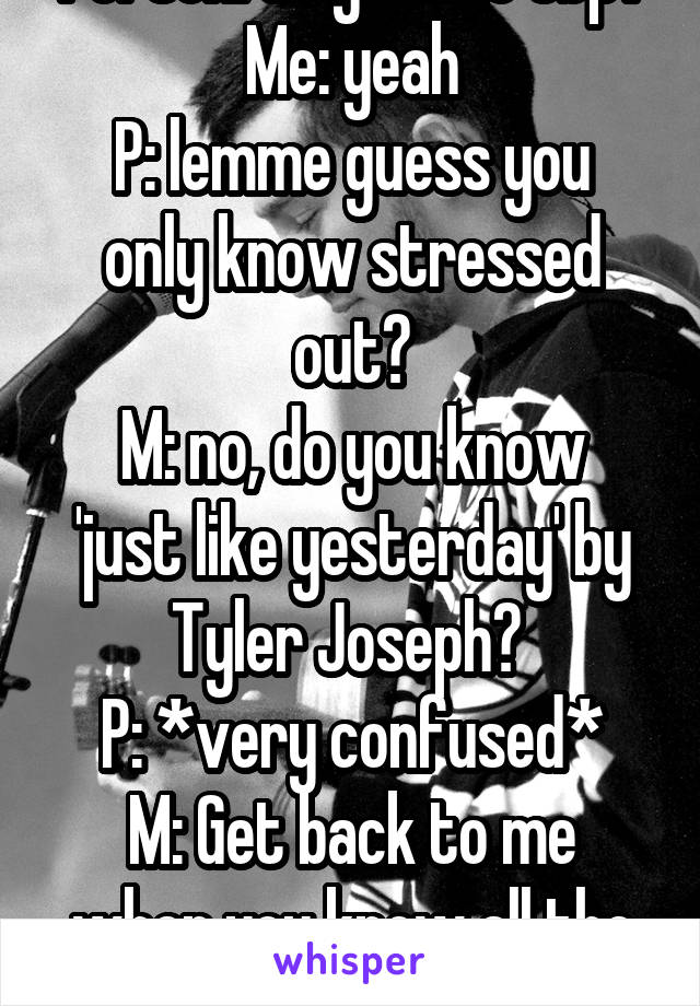 Person: do you like tøp?
Me: yeah
P: lemme guess you only know stressed out?
M: no, do you know 'just like yesterday' by Tyler Joseph? 
P: *very confused*
M: Get back to me when you know all the words