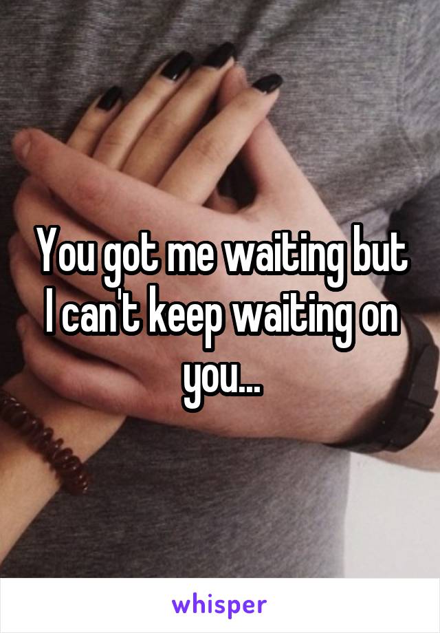 You got me waiting but I can't keep waiting on you...