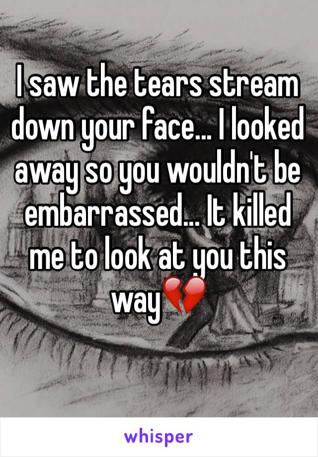 I saw the tears stream down your face... I looked away so you wouldn't be embarrassed... It killed me to look at you this way💔
