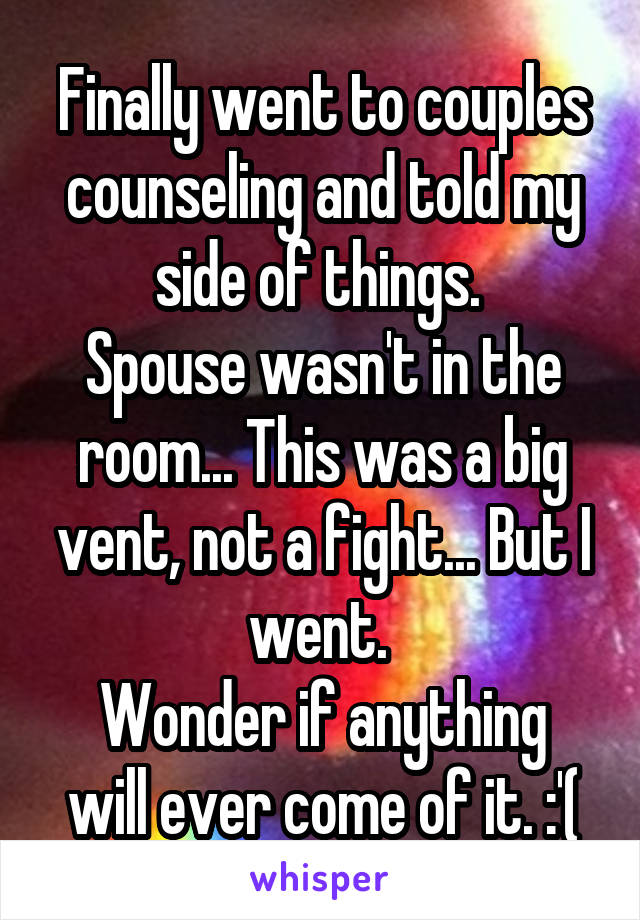 Finally went to couples counseling and told my side of things. 
Spouse wasn't in the room... This was a big vent, not a fight... But I went. 
Wonder if anything will ever come of it. :'(