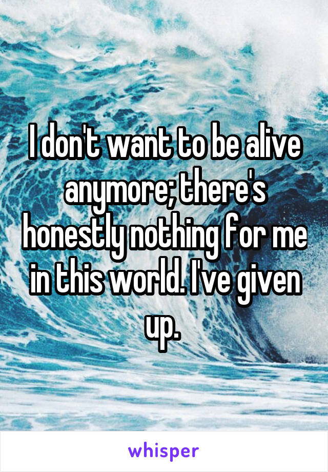 I don't want to be alive anymore; there's honestly nothing for me in this world. I've given up. 