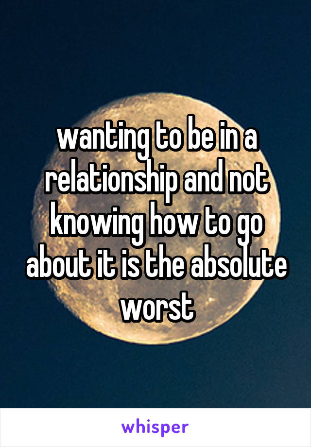 wanting to be in a relationship and not knowing how to go about it is the absolute worst