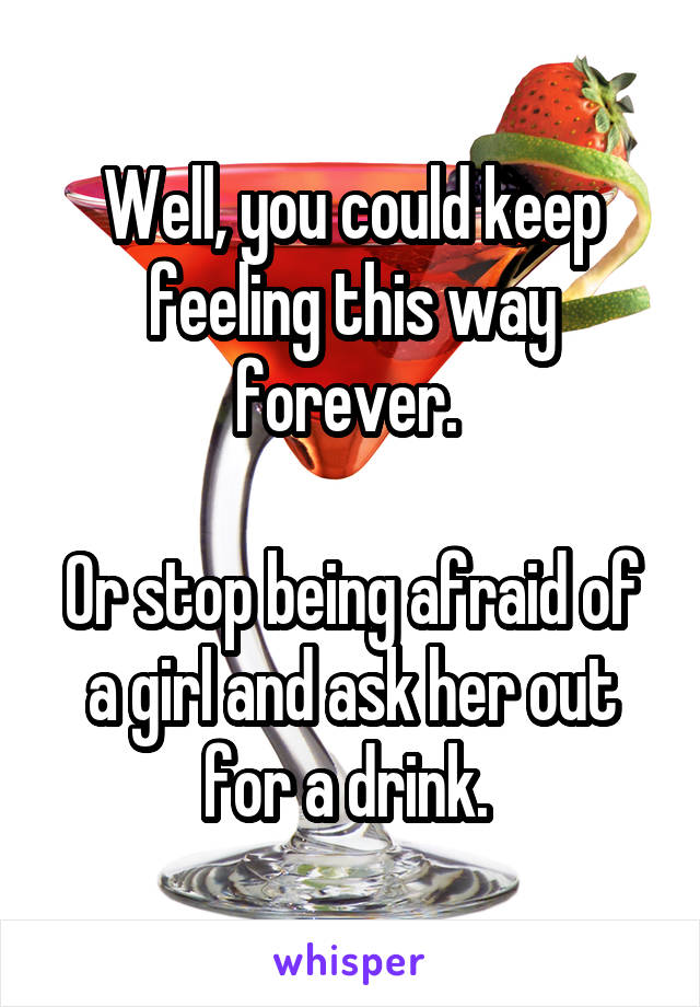 Well, you could keep feeling this way forever. 

Or stop being afraid of a girl and ask her out for a drink. 