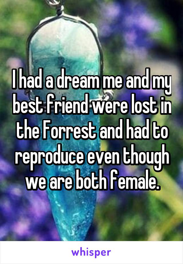 I had a dream me and my best friend were lost in the Forrest and had to reproduce even though we are both female.