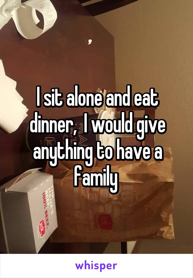 I sit alone and eat dinner,  I would give anything to have a family 