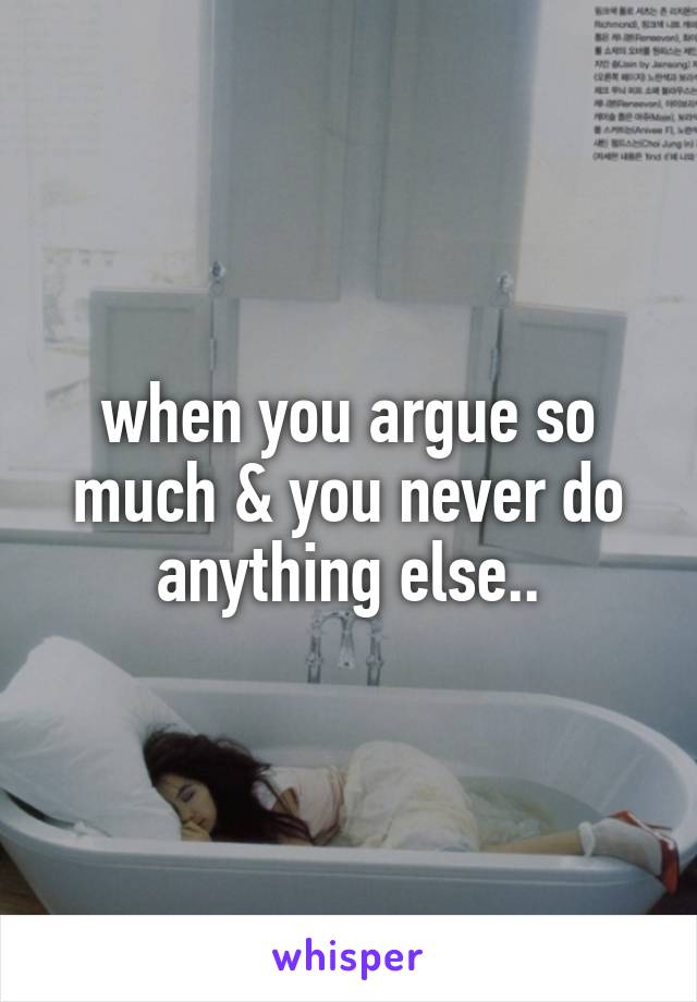 when you argue so much & you never do anything else..