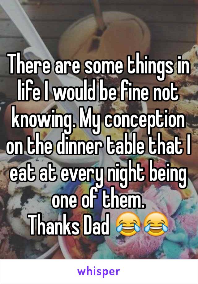 There are some things in life I would be fine not knowing. My conception on the dinner table that I eat at every night being one of them.
Thanks Dad 😂😂