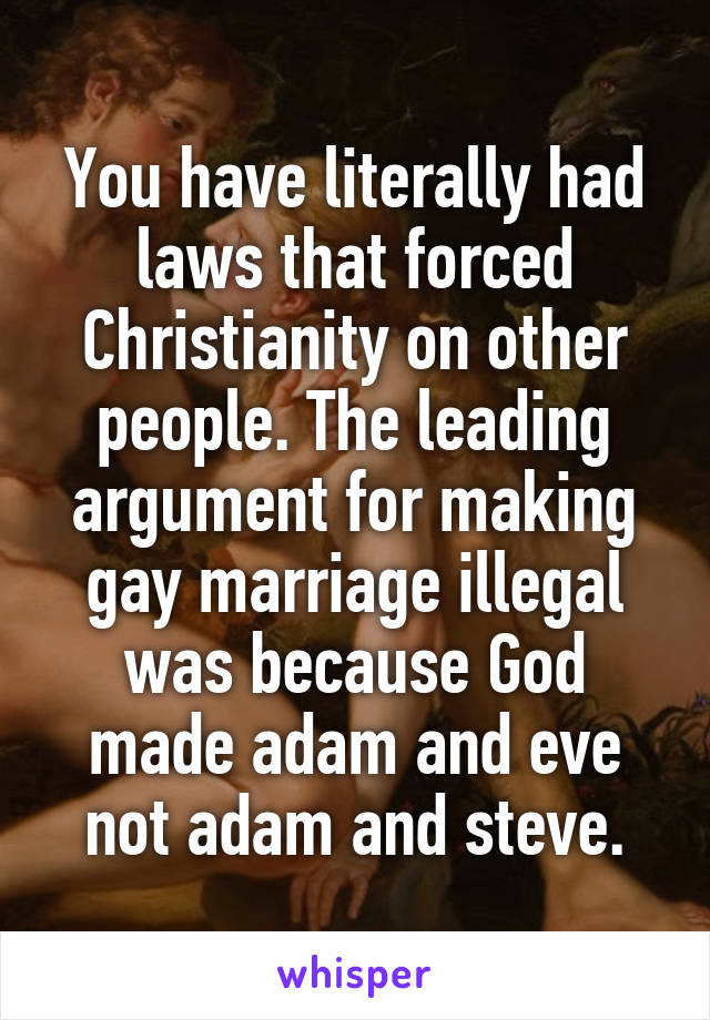 You have literally had laws that forced Christianity on other people. The leading argument for making gay marriage illegal was because God made adam and eve not adam and steve.