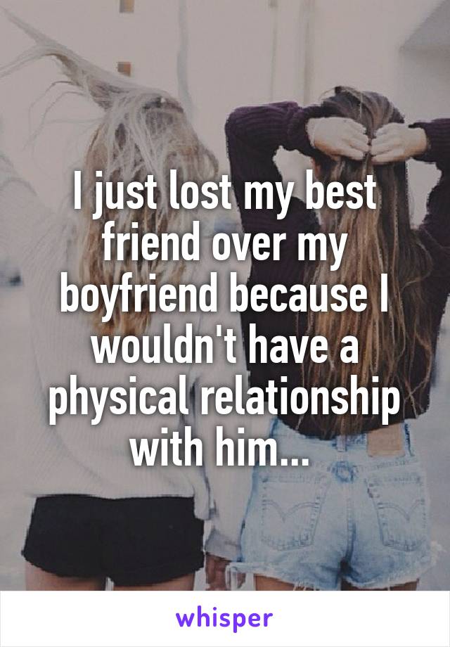 I just lost my best friend over my boyfriend because I wouldn't have a physical relationship with him... 