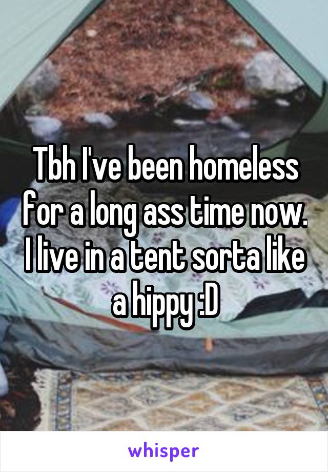 Tbh I've been homeless for a long ass time now. I live in a tent sorta like a hippy :D