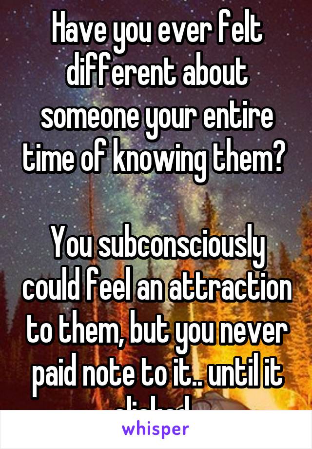 Have you ever felt different about someone your entire time of knowing them? 

You subconsciously could feel an attraction to them, but you never paid note to it.. until it clicked. 