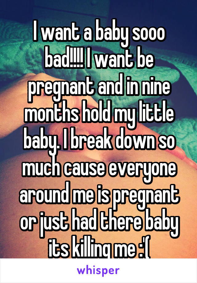 I want a baby sooo bad!!!! I want be pregnant and in nine months hold my little baby. I break down so much cause everyone around me is pregnant or just had there baby its killing me :'(