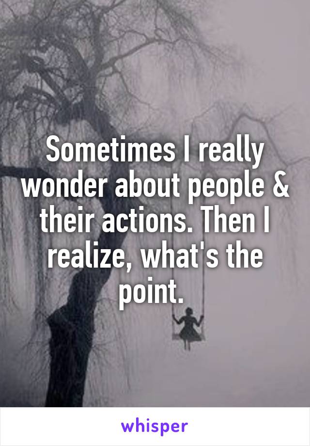 Sometimes I really wonder about people & their actions. Then I realize, what's the point. 