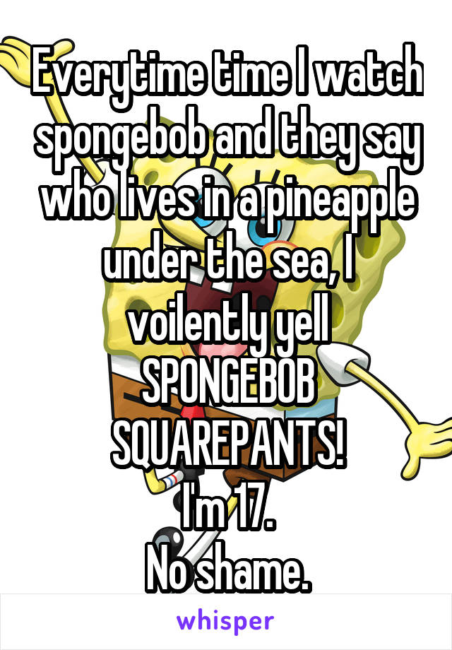 Everytime time I watch spongebob and they say who lives in a pineapple under the sea, I voilently yell
SPONGEBOB SQUAREPANTS!
I'm 17.
No shame.