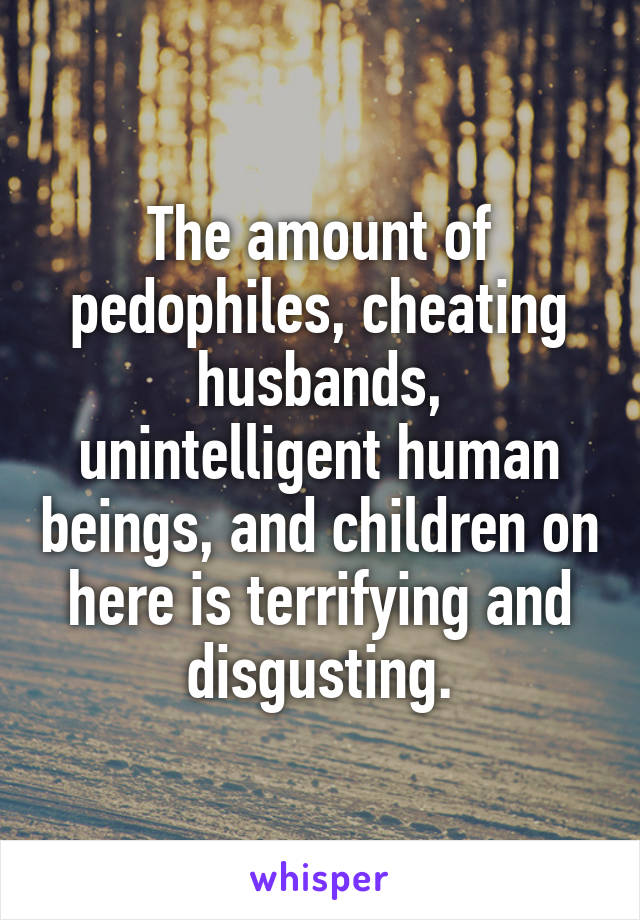 The amount of pedophiles, cheating husbands, unintelligent human beings, and children on here is terrifying and disgusting.