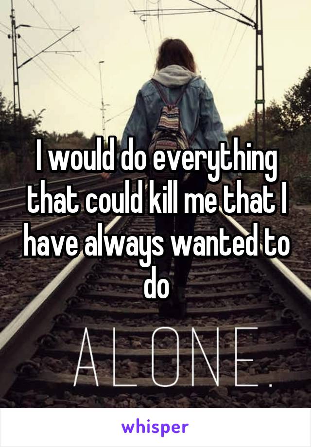 I would do everything that could kill me that I have always wanted to do