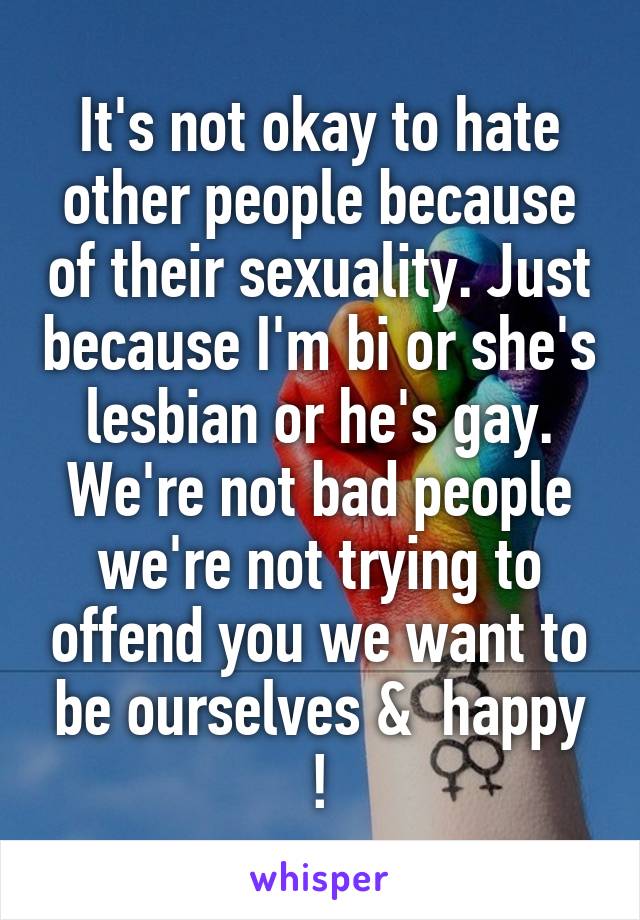 It's not okay to hate other people because of their sexuality. Just because I'm bi or she's lesbian or he's gay. We're not bad people we're not trying to offend you we want to be ourselves &  happy !