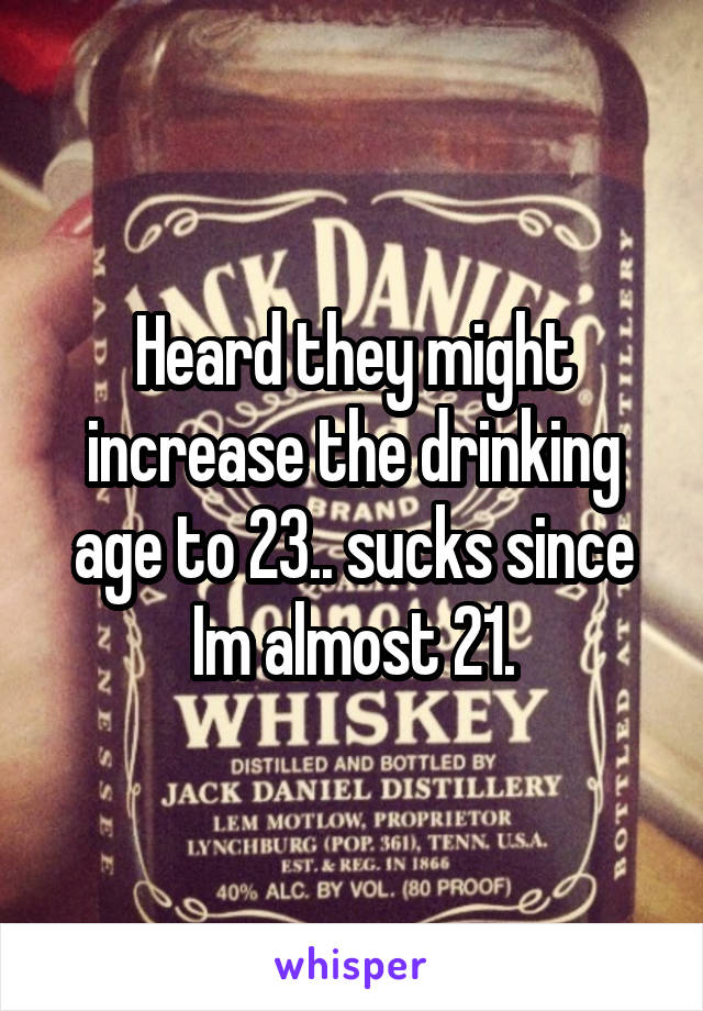 Heard they might increase the drinking age to 23.. sucks since Im almost 21.