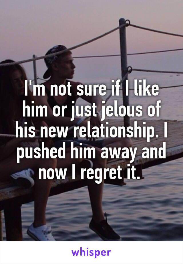 I'm not sure if I like him or just jelous of his new relationship. I pushed him away and now I regret it. 