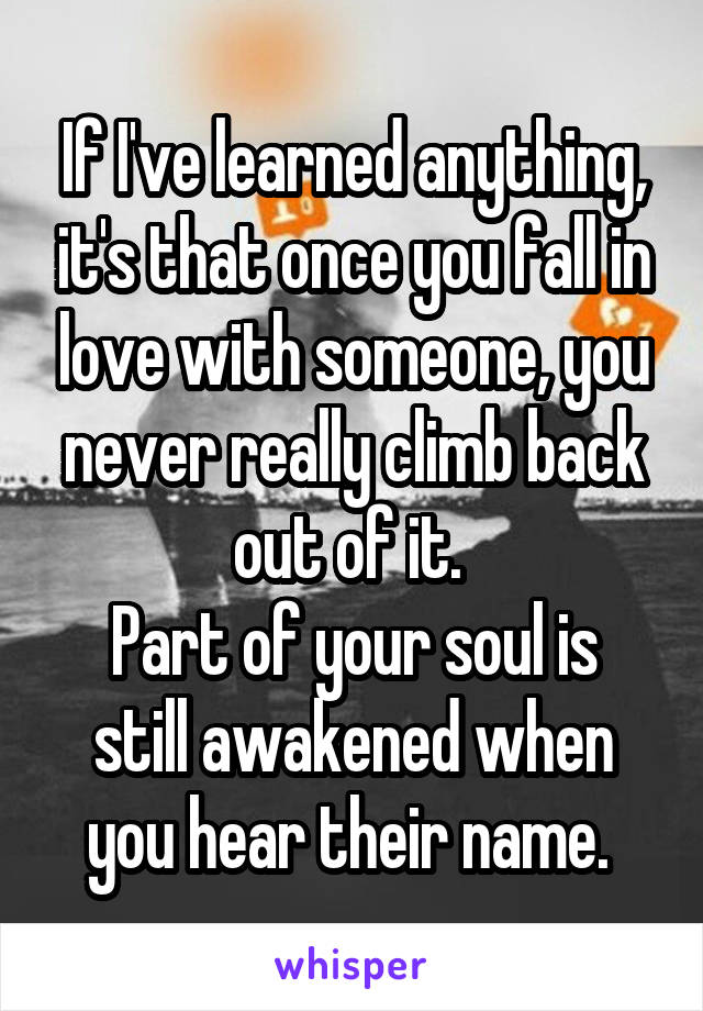 If I've learned anything, it's that once you fall in love with someone, you never really climb back out of it. 
Part of your soul is still awakened when you hear their name. 