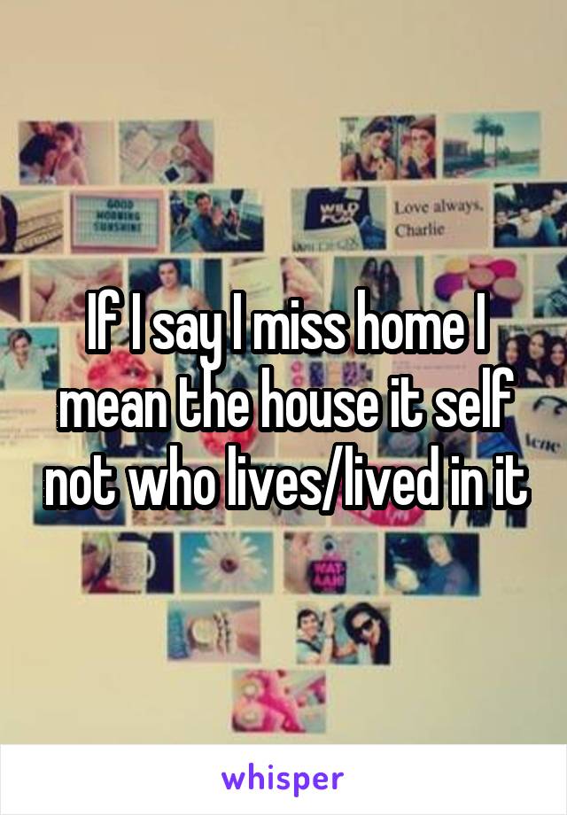 If I say I miss home I mean the house it self not who lives/lived in it