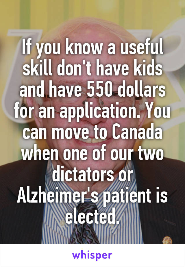 If you know a useful skill don't have kids and have 550 dollars for an application. You can move to Canada when one of our two dictators or Alzheimer's patient is elected.