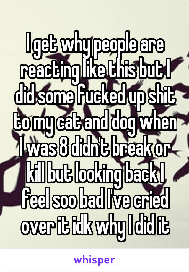 I get why people are reacting like this but I did some fucked up shit to my cat and dog when I was 8 didn't break or kill but looking back I feel soo bad I've cried over it idk why I did it