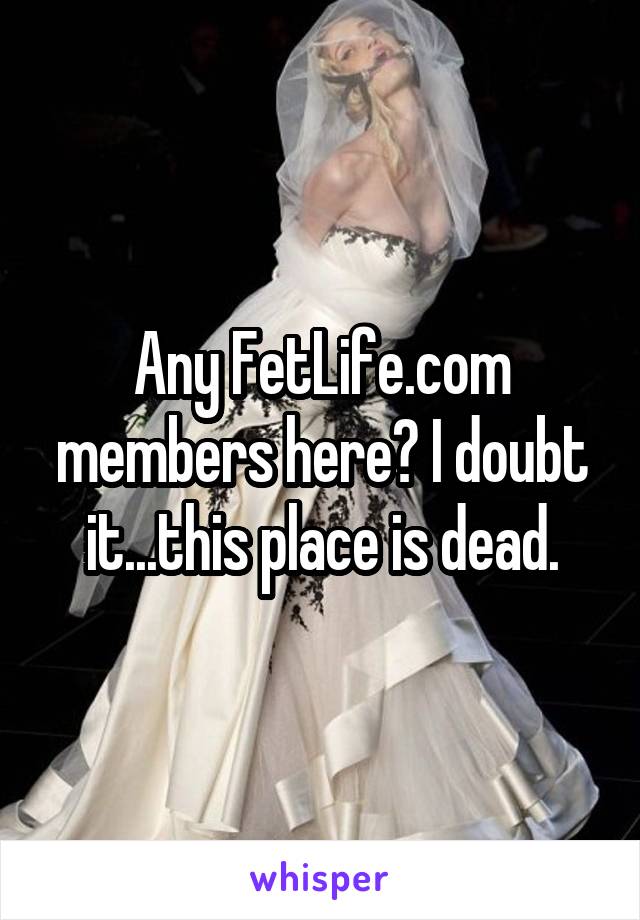 Any FetLife.com members here? I doubt it...this place is dead.