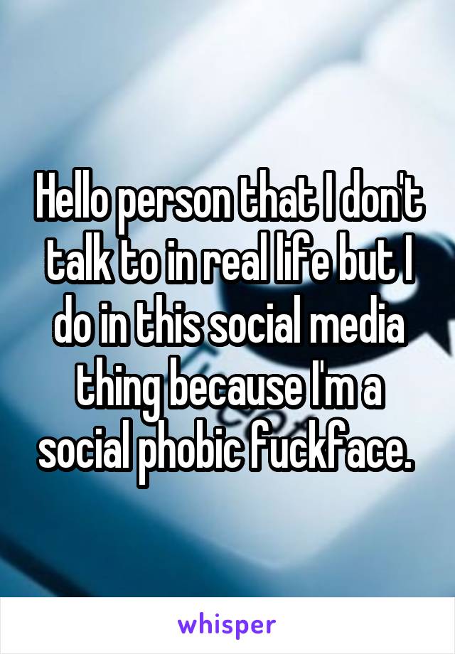 Hello person that I don't talk to in real life but I do in this social media thing because I'm a social phobic fuckface. 