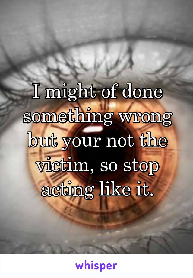 I might of done something wrong but your not the victim, so stop acting like it.