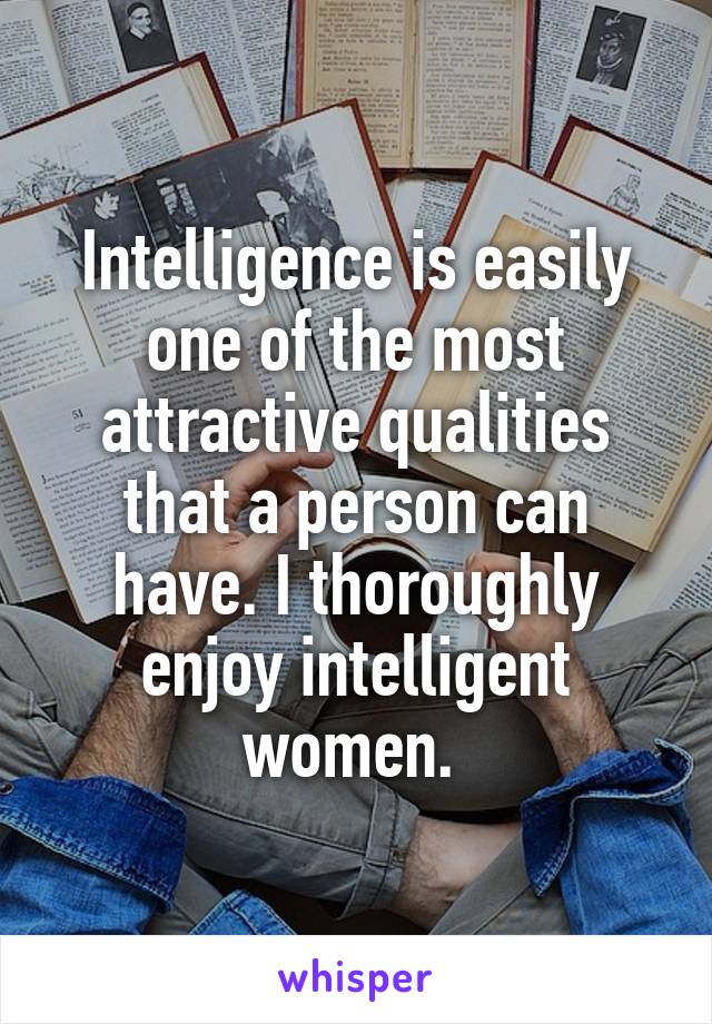 Intelligence is easily one of the most attractive qualities that a person can have. I thoroughly enjoy intelligent women. 