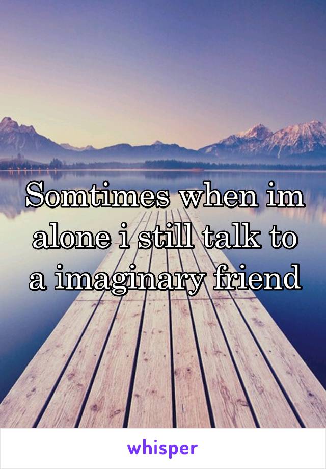 Somtimes when im alone i still talk to a imaginary friend