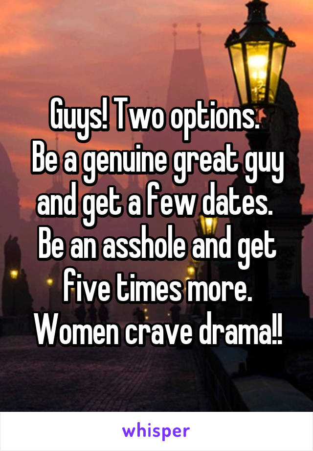 Guys! Two options. 
Be a genuine great guy and get a few dates. 
Be an asshole and get five times more. Women crave drama!!