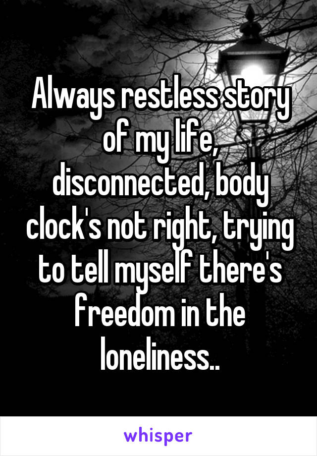 Always restless story of my life,
disconnected, body clock's not right, trying to tell myself there's freedom in the loneliness..