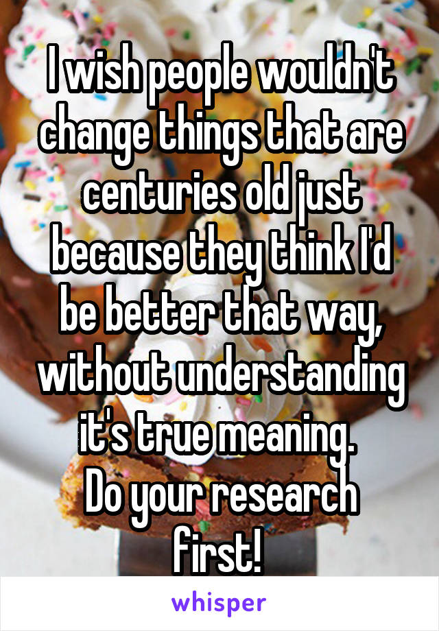 I wish people wouldn't change things that are centuries old just because they think I'd be better that way, without understanding it's true meaning. 
Do your research first! 