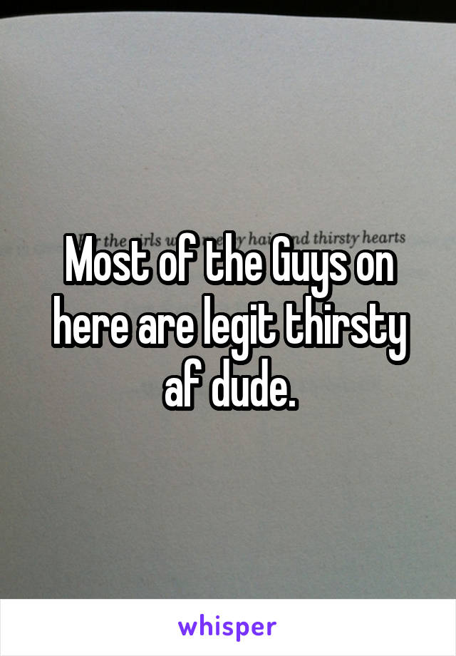 Most of the Guys on here are legit thirsty af dude.