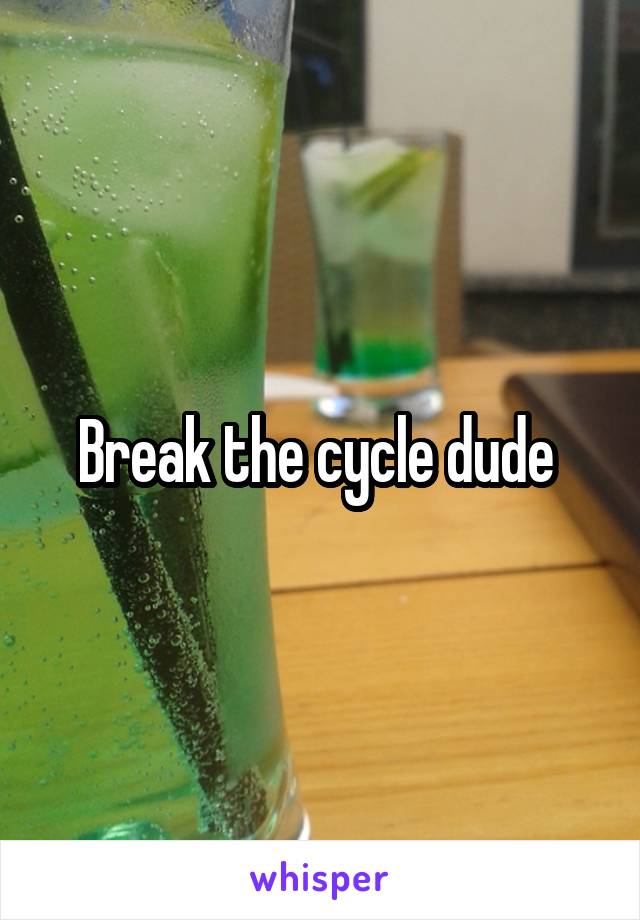 Break the cycle dude 