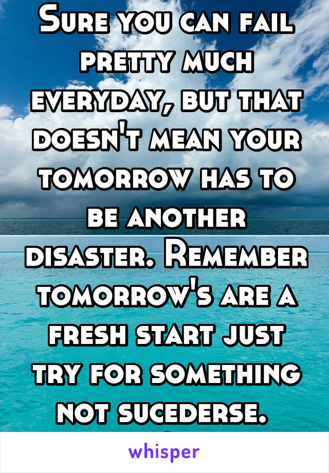 Sure you can fail pretty much everyday, but that doesn't mean your tomorrow has to be another disaster. Remember tomorrow's are a fresh start just try for something not sucederse. 
Eros Quotes