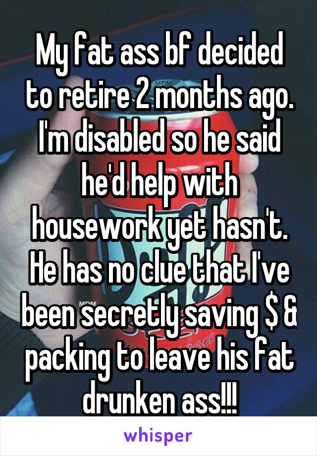 My fat ass bf decided to retire 2 months ago. I'm disabled so he said he'd help with housework yet hasn't. He has no clue that I've been secretly saving $ & packing to leave his fat drunken ass!!!