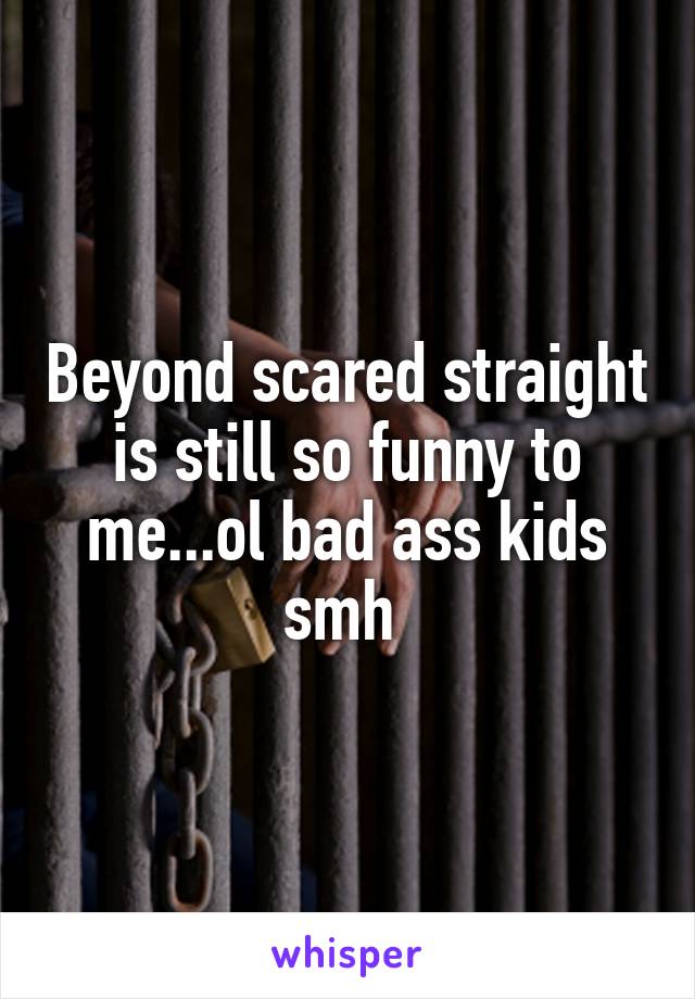 Beyond scared straight is still so funny to me...ol bad ass kids smh 