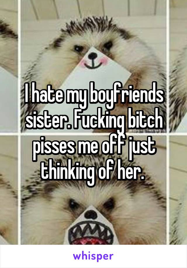 I hate my boyfriends sister. Fucking bitch pisses me off just thinking of her. 