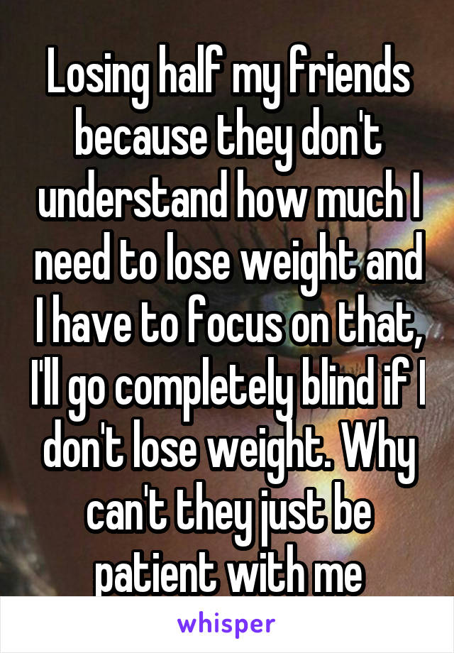 Losing half my friends because they don't understand how much I need to lose weight and I have to focus on that, I'll go completely blind if I don't lose weight. Why can't they just be patient with me