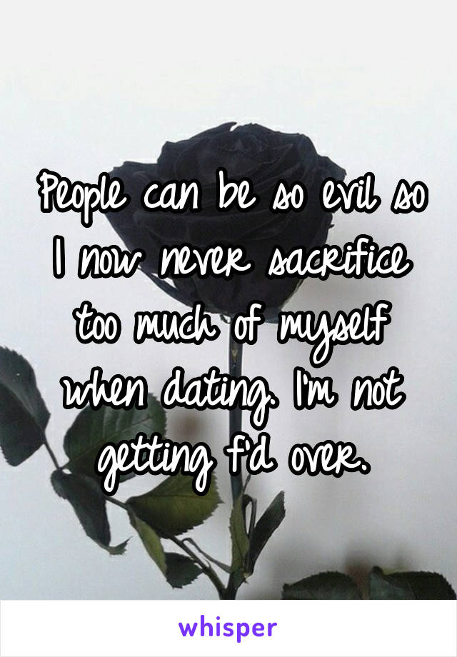 People can be so evil so I now never sacrifice too much of myself when dating. I'm not getting f'd over.