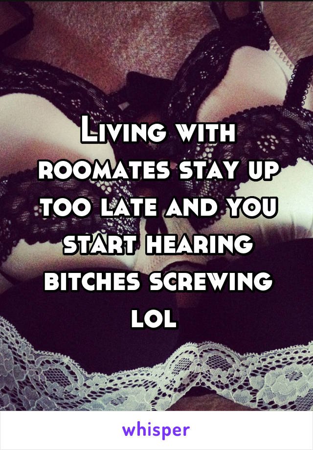 Living with roomates stay up too late and you start hearing bitches screwing lol 