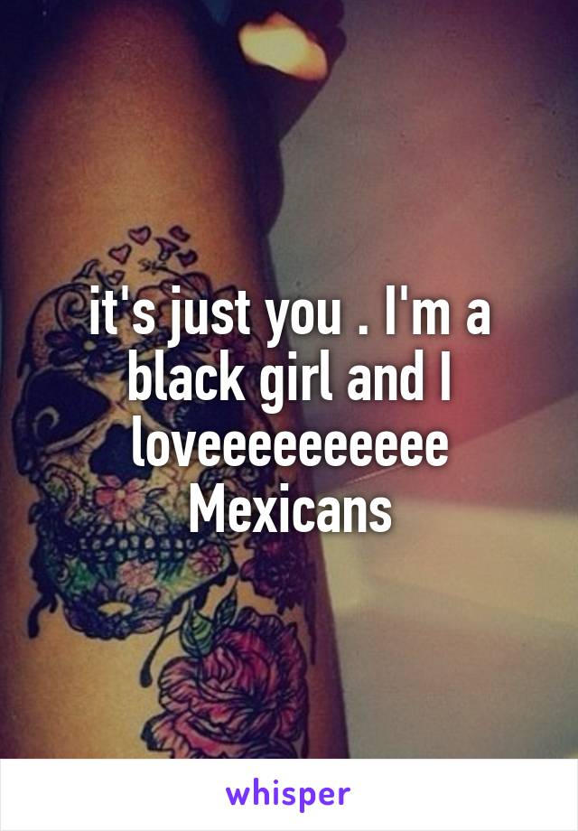 it's just you . I'm a black girl and I loveeeeeeeeee Mexicans