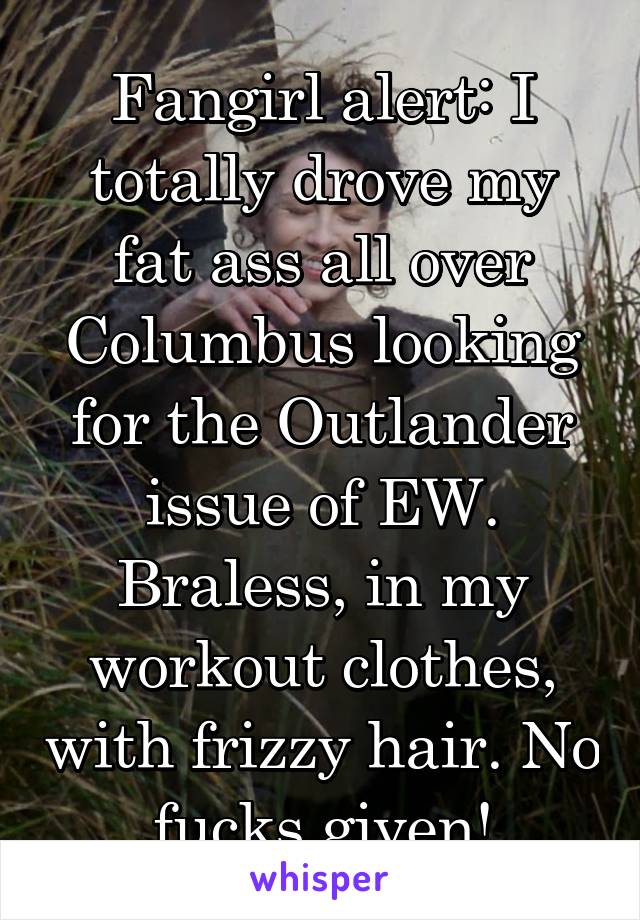 Fangirl alert: I totally drove my fat ass all over Columbus looking for the Outlander issue of EW. Braless, in my workout clothes, with frizzy hair. No fucks given!